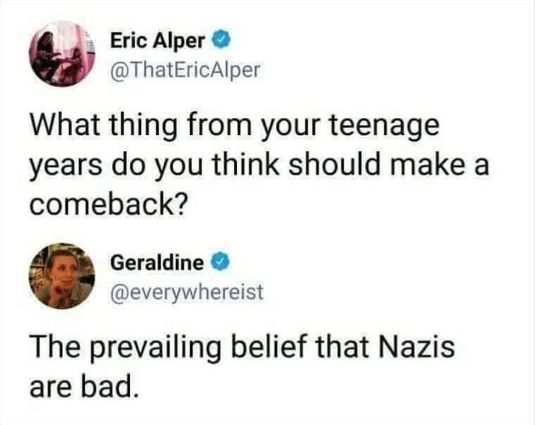 X user @ThatEricAlper asks, &quot;What thing from your teenage years do you think should make a comeback?&amp;quot; @everywhereist answers, &amp;quot;The prevailing belief that Nazis are bad.&amp;quot;
