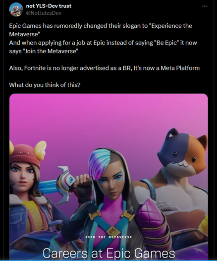 screenshot of a post by twitter user NotJulesDev:
"Epic Games has rumoredly changed their slogan to "Experience the Metaverse"
And when applying for a job at Epic instead of saying "Be Epic" it now says "Join the Metaverse"

Also, Fortnite is no longer advertised as a BR, It's now a Meta Platform

What do you think of this?"